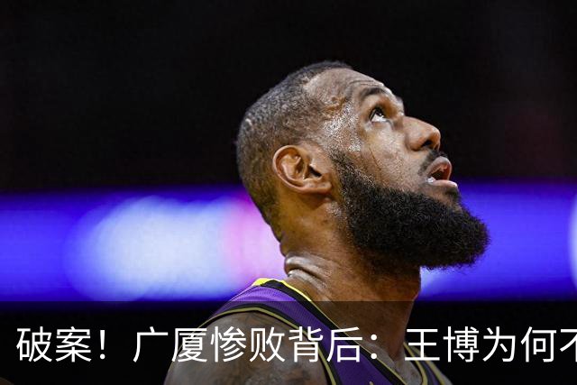 破案！广厦惨败背后：王博为何不敢责骂孙铭徽？浙迷真言揭示真相